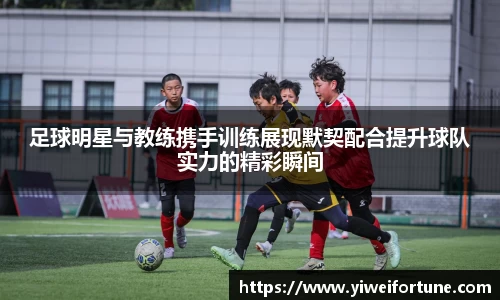 足球明星与教练携手训练展现默契配合提升球队实力的精彩瞬间